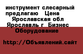 инструмент слесарный предлагаю › Цена ­ 30 - Ярославская обл., Ярославль г. Бизнес » Оборудование   